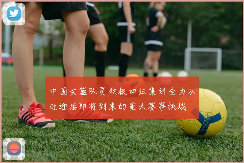 中国女篮队员积极回归集训全力以赴迎接即将到来的重大赛事挑战