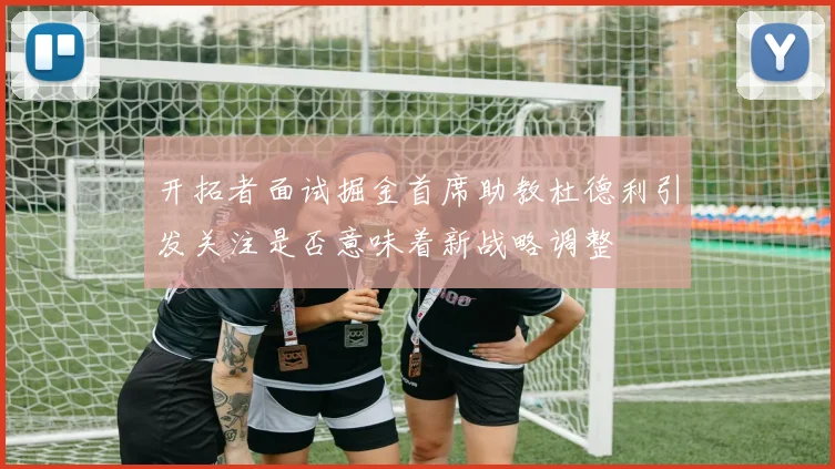开拓者面试掘金首席助教杜德利引发关注是否意味着新战略调整