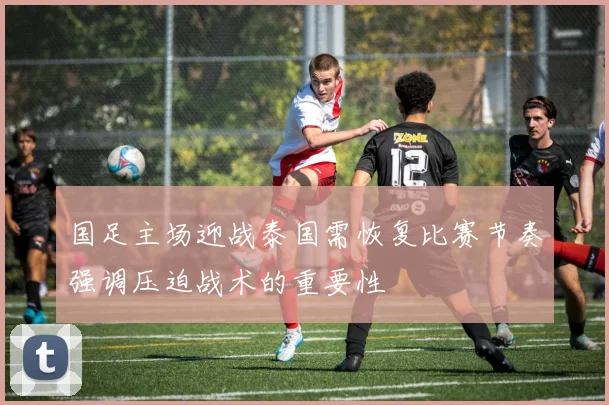 国足主场迎战泰国需恢复比赛节奏强调压迫战术的重要性