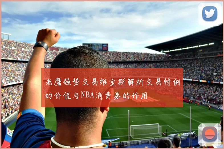 老鹰强势交易维金斯解析交易特例的价值与NBA消费券的作用