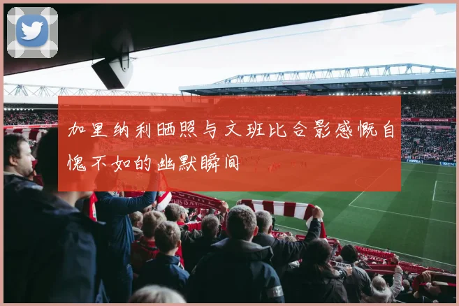 加里纳利晒照与文班比合影感慨自愧不如的幽默瞬间