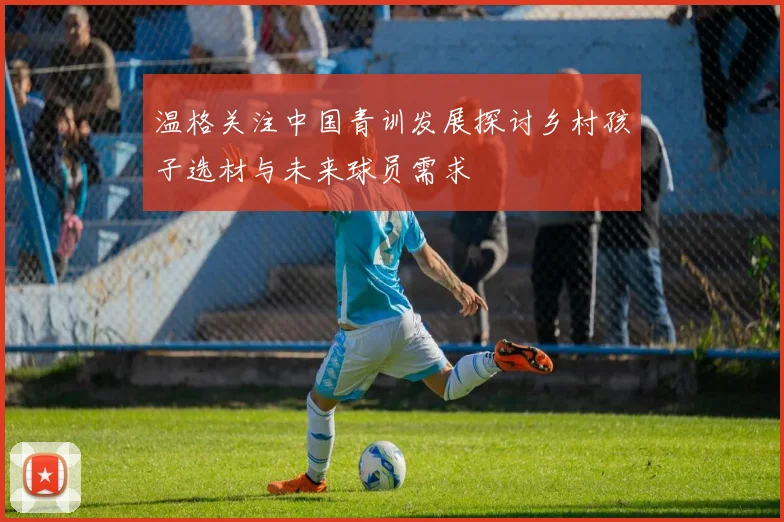 温格关注中国青训发展探讨乡村孩子选材与未来球员需求