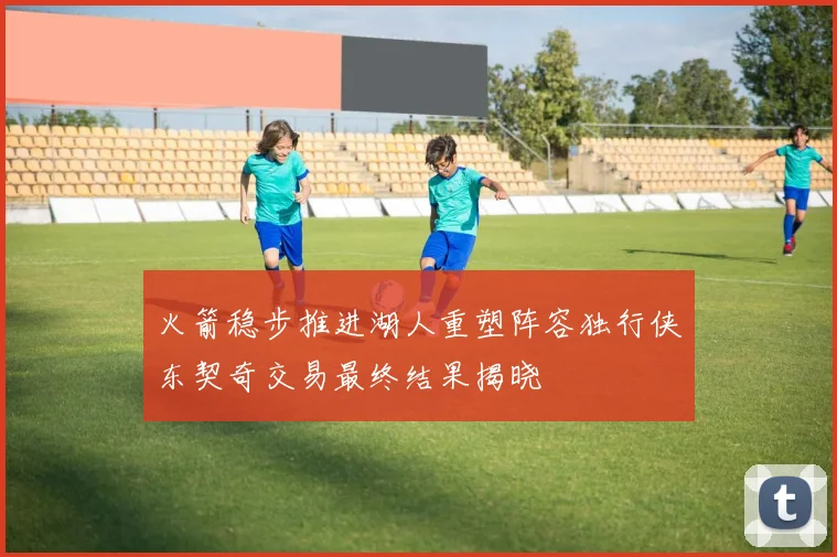 火箭稳步推进湖人重塑阵容独行侠东契奇交易最终结果揭晓