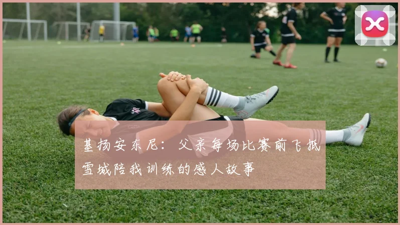 基扬安东尼：父亲每场比赛前飞抵雪城陪我训练的感人故事