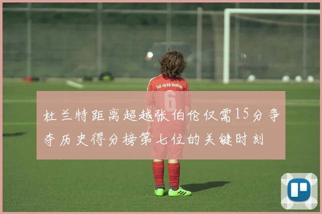 杜兰特距离超越张伯伦仅需15分争夺历史得分榜第七位的关键时刻