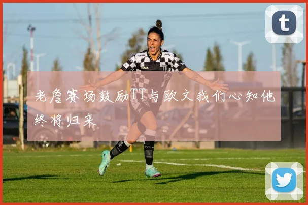 老詹赛场鼓励TT与欧文我们心知他终将归来