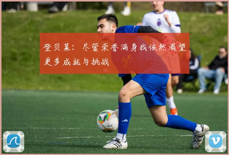 登贝莱：尽管荣誉满身我依然渴望更多成就与挑战
