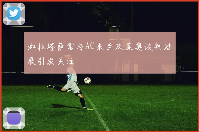 加拉塔萨雷与AC米兰及莱奥谈判进展引发关注