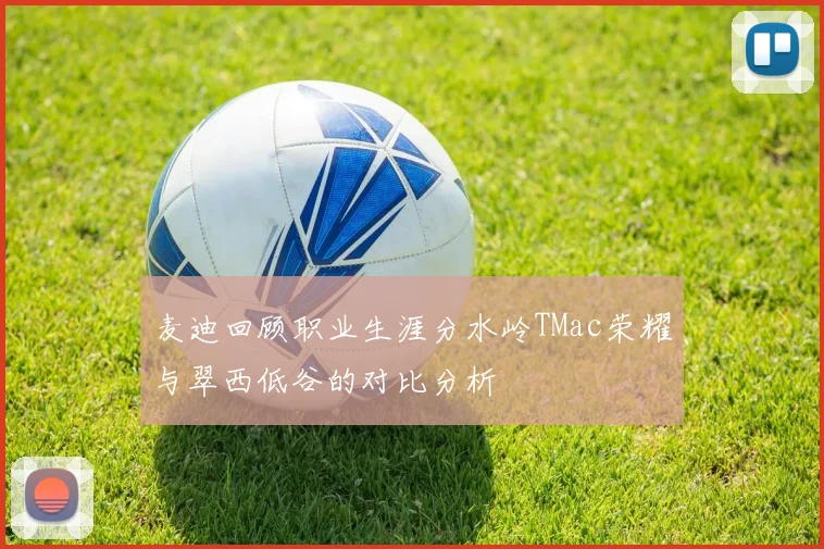 麦迪回顾职业生涯分水岭TMac荣耀与翠西低谷的对比分析