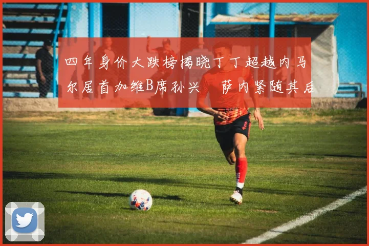 四年身价大跌榜揭晓丁丁超越内马尔居首加维B席孙兴慜萨内紧随其后
