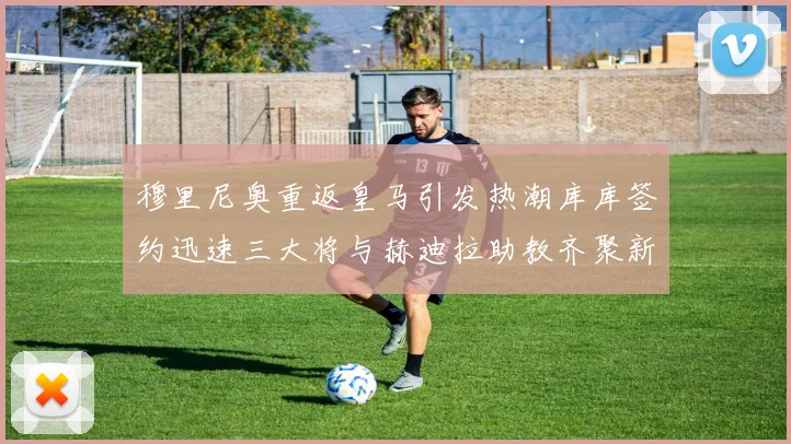 穆里尼奥重返皇马引发热潮库库签约迅速三大将与赫迪拉助教齐聚新阵容