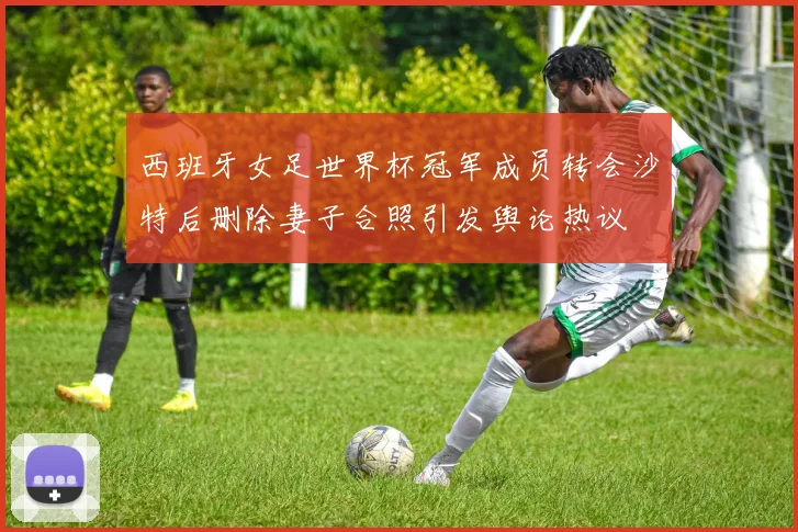 西班牙女足世界杯冠军成员转会沙特后删除妻子合照引发舆论热议