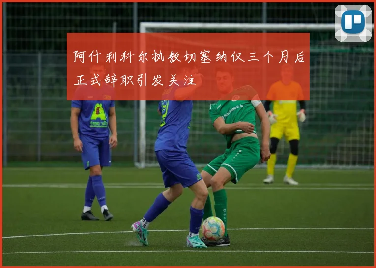 阿什利科尔执教切塞纳仅三个月后正式辞职引发关注