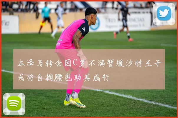 本泽马转会因C罗不满暂缓沙特王子或将自掏腰包助其成行