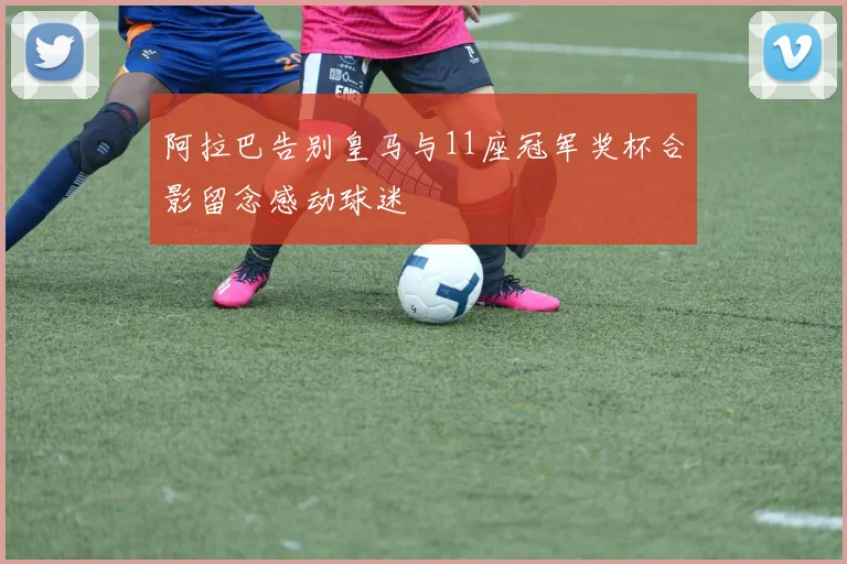 阿拉巴告别皇马与11座冠军奖杯合影留念感动球迷