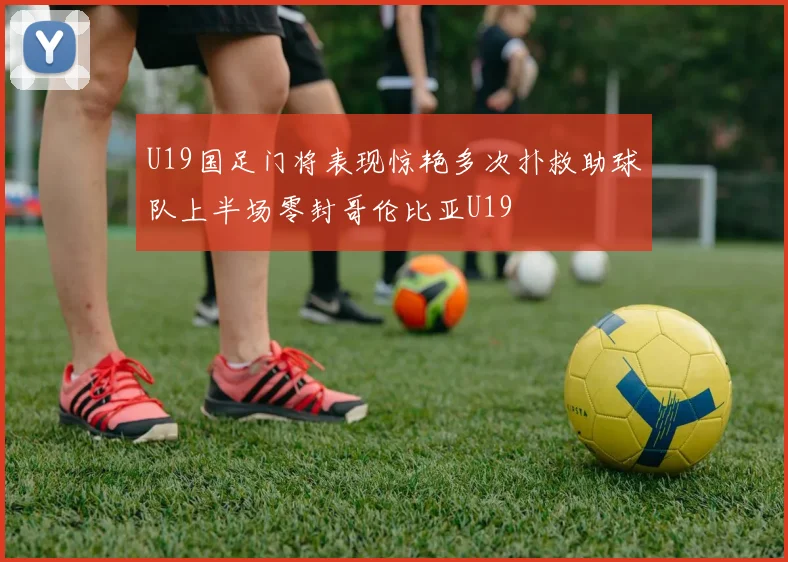 U19国足门将表现惊艳多次扑救助球队上半场零封哥伦比亚U19