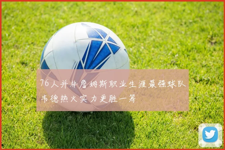 76人并非詹姆斯职业生涯最强球队韦德热火实力更胜一筹