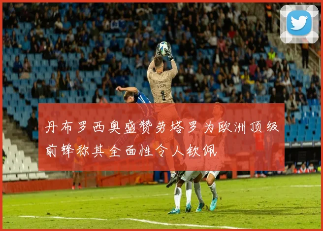 丹布罗西奥盛赞劳塔罗为欧洲顶级前锋称其全面性令人钦佩