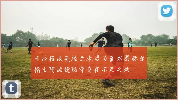 卡拉格谈英格兰未召马奎尔图赫尔指出阿诺德防守存在不足之处