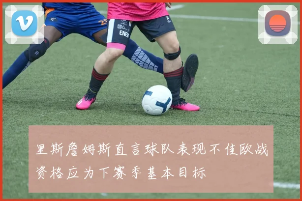 里斯詹姆斯直言球队表现不佳欧战资格应为下赛季基本目标