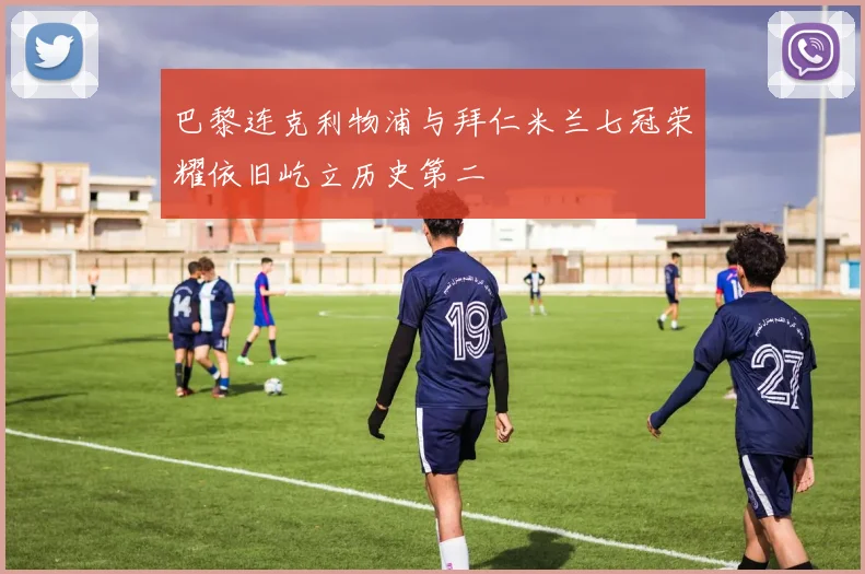 巴黎连克利物浦与拜仁米兰七冠荣耀依旧屹立历史第二