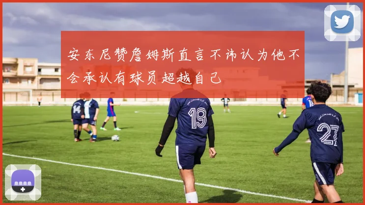 安东尼赞詹姆斯直言不讳认为他不会承认有球员超越自己