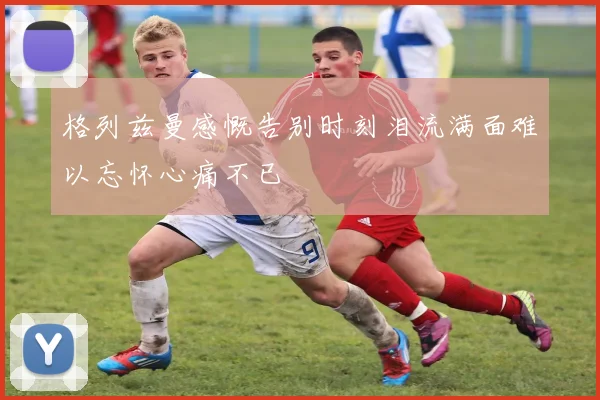 格列兹曼感慨告别时刻泪流满面难以忘怀心痛不已