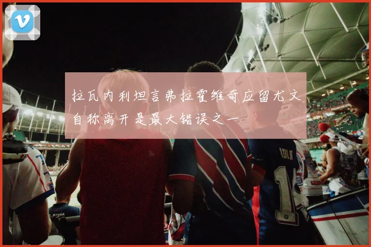 拉瓦内利坦言弗拉霍维奇应留尤文自称离开是最大错误之一