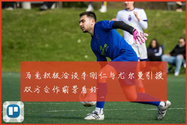 马竞积极洽谈李刚仁与尤尔曼引援双方合作前景看好