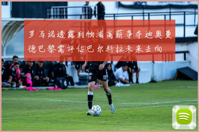 罗马诺透露利物浦高薪争夺迪奥曼德巴黎需评估巴尔科拉未来去向