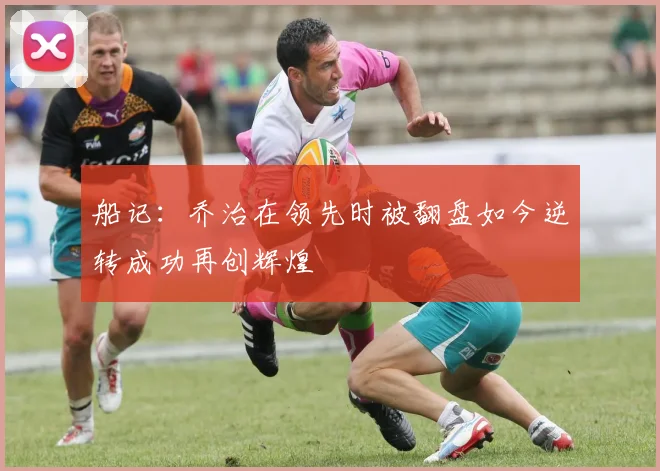 船记：乔治在领先时被翻盘如今逆转成功再创辉煌
