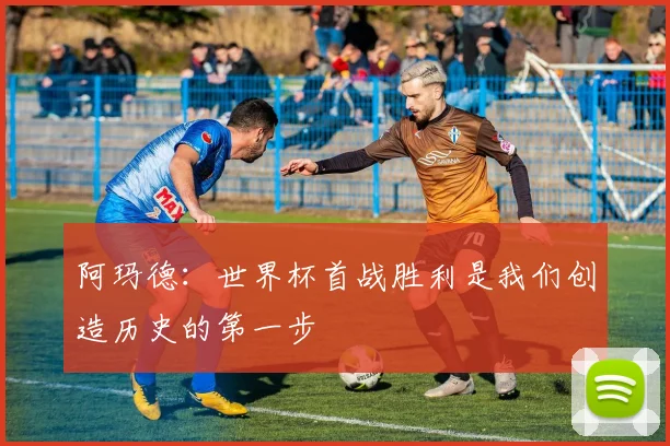 阿玛德:世界杯首战胜利是我们创造历史的第一步