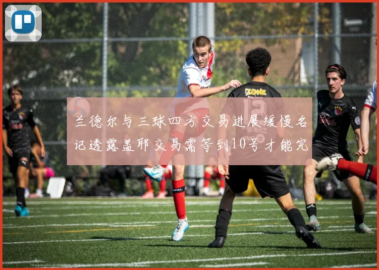 兰德尔与三球四方交易进展缓慢名记透露盖耶交易需等到10号才能完成
