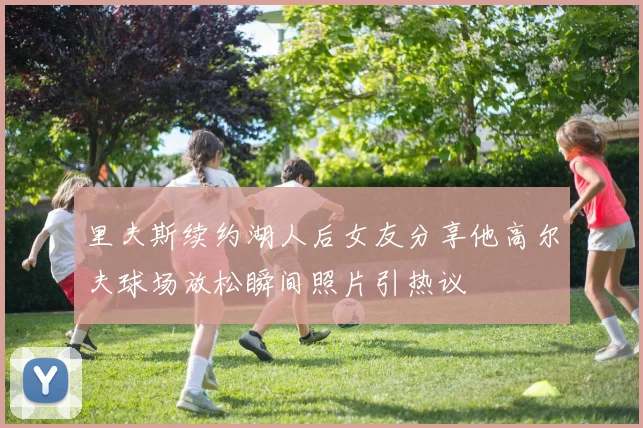 里夫斯续约湖人后女友分享他高尔夫球场放松瞬间照片引热议