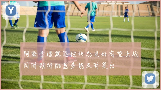 阿隆索透露恩佐状态良好有望出战同时期待凯塞多能及时复出